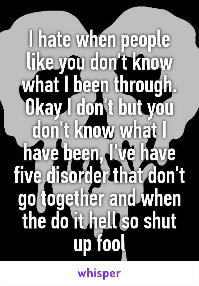 I hate when people like you don't know what I been through. Okay I don't but you don't know what I have been, I've have five disorder that don't go together and when the do it hell so shut up fool