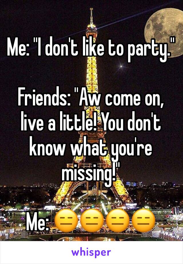 Me: "I don't like to party."

Friends: "Aw come on, live a little! You don't know what you're missing!"

Me: 😑😑😑😑