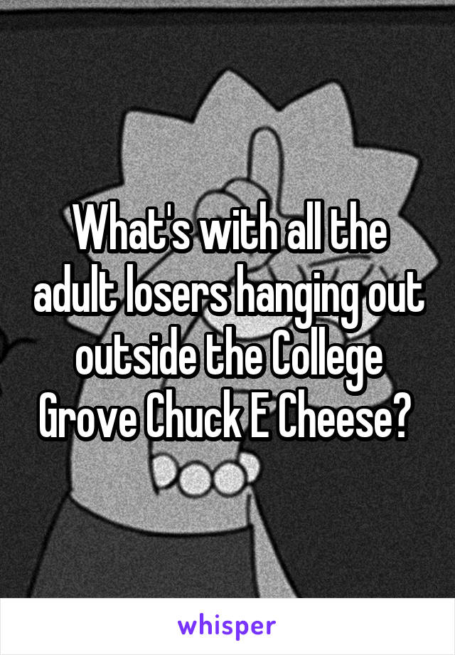 What's with all the adult losers hanging out outside the College Grove Chuck E Cheese? 