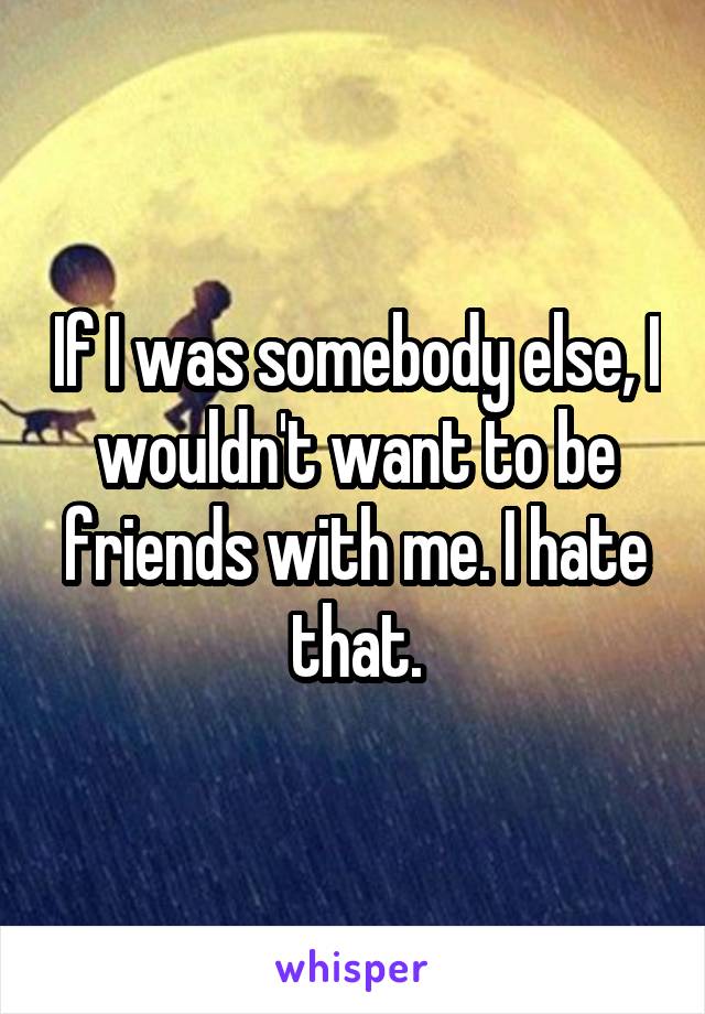 If I was somebody else, I wouldn't want to be friends with me. I hate that.