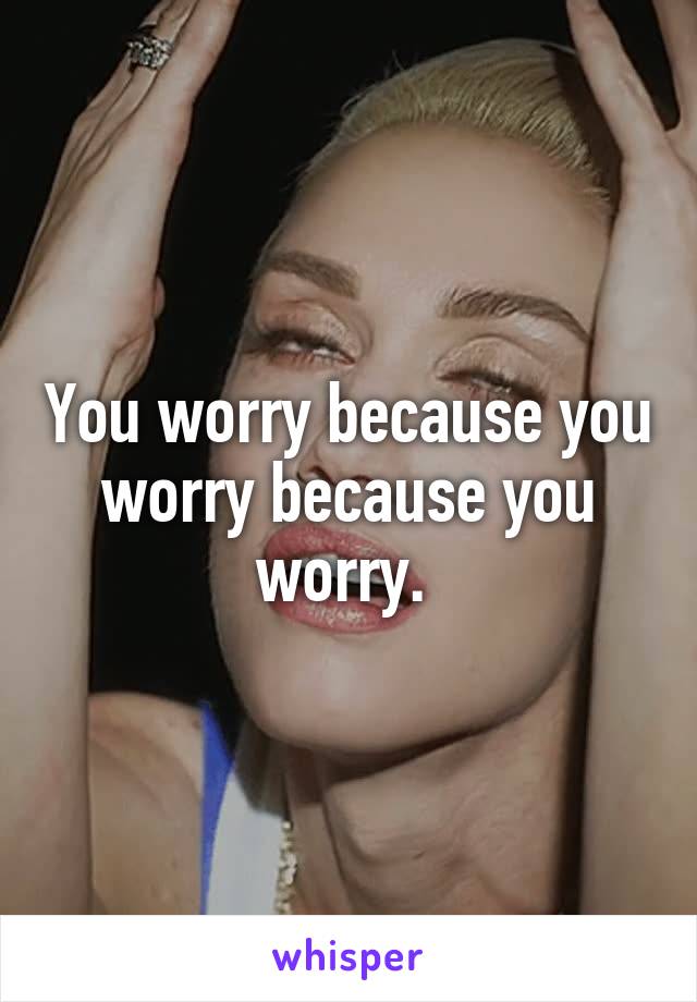 You worry because you worry because you worry. 