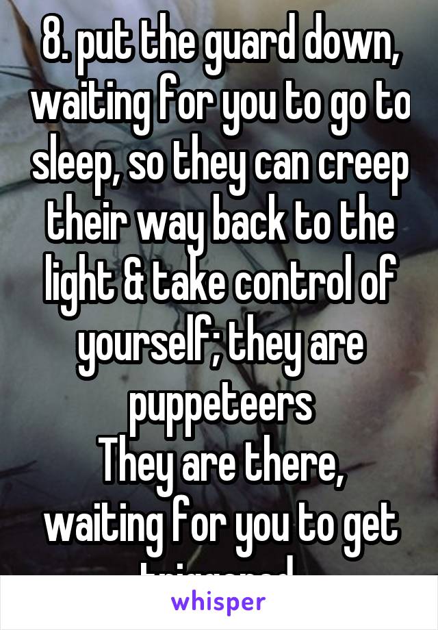 8. put the guard down, waiting for you to go to sleep, so they can creep their way back to the light & take control of yourself; they are puppeteers
They are there, waiting for you to get triggered,