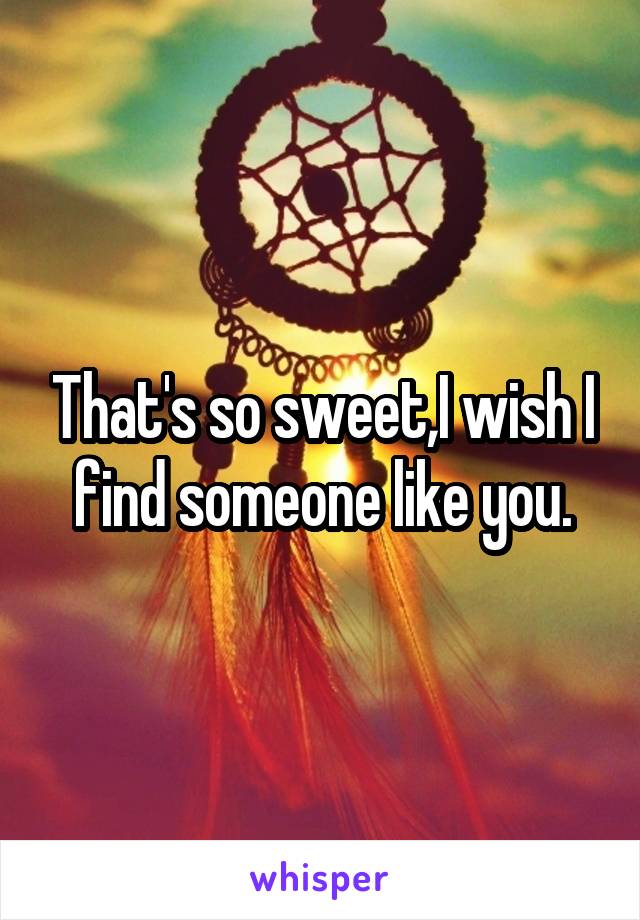 That's so sweet,I wish I find someone like you.