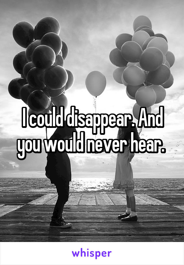 I could disappear. And you would never hear. 