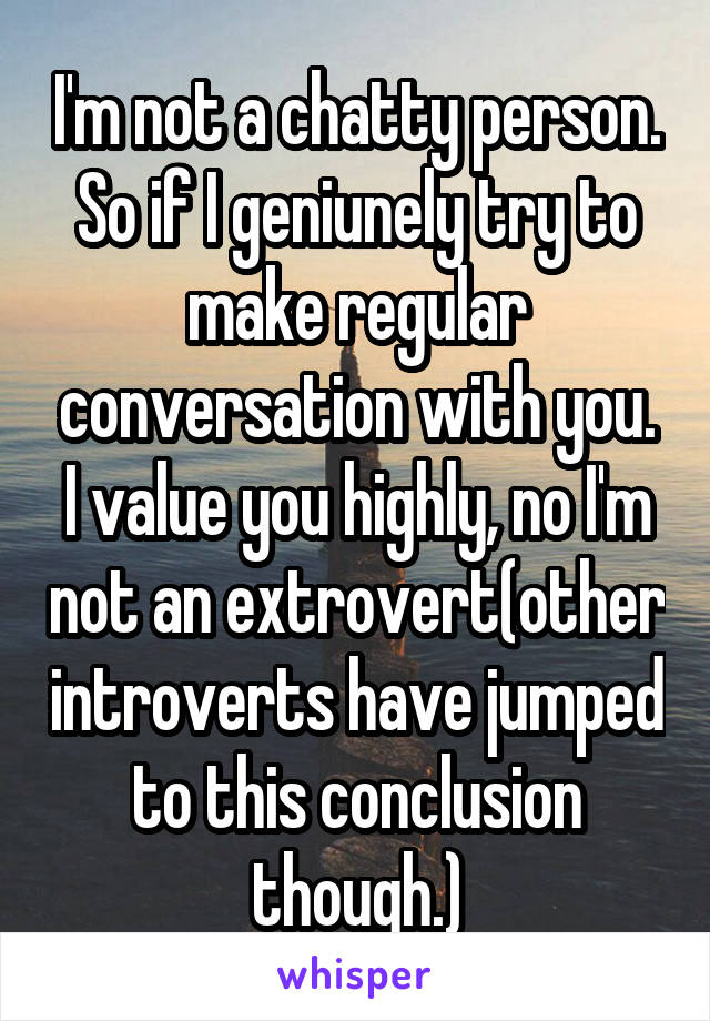 I'm not a chatty person. So if I geniunely try to make regular conversation with you. I value you highly, no I'm not an extrovert(other introverts have jumped to this conclusion though.)