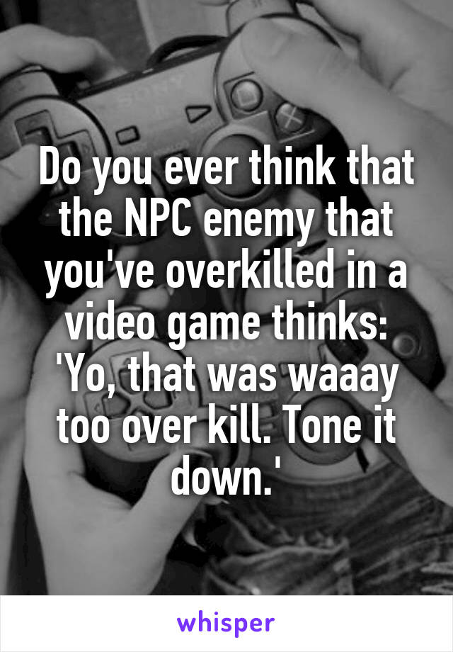 Do you ever think that the NPC enemy that you've overkilled in a video game thinks: 'Yo, that was waaay too over kill. Tone it down.'