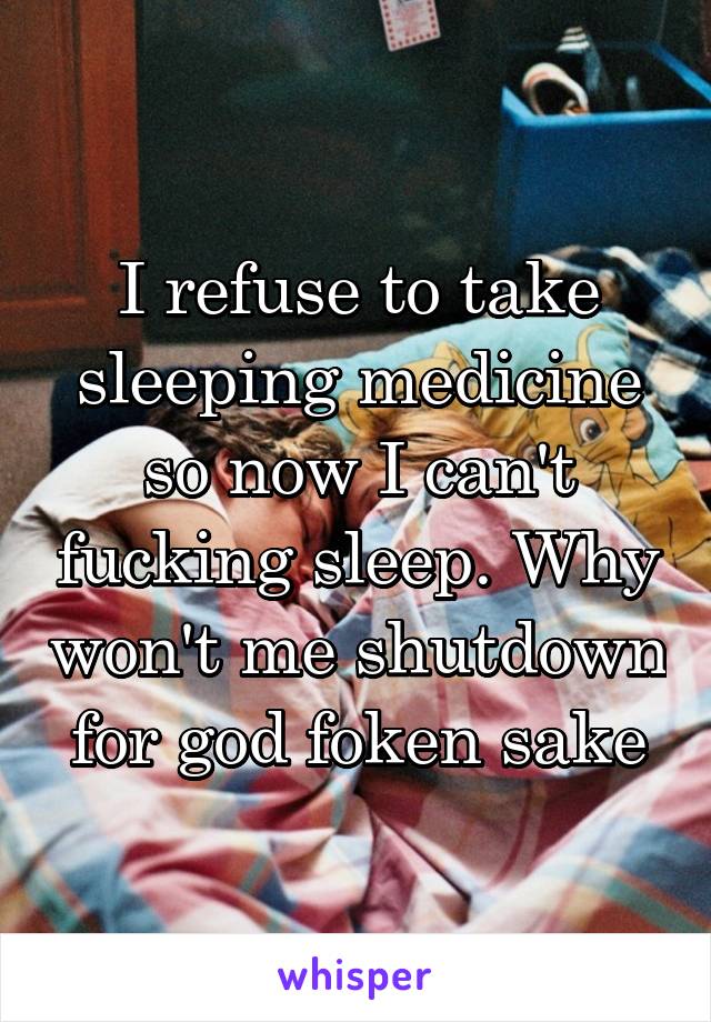 I refuse to take sleeping medicine so now I can't fucking sleep. Why won't me shutdown for god foken sake
