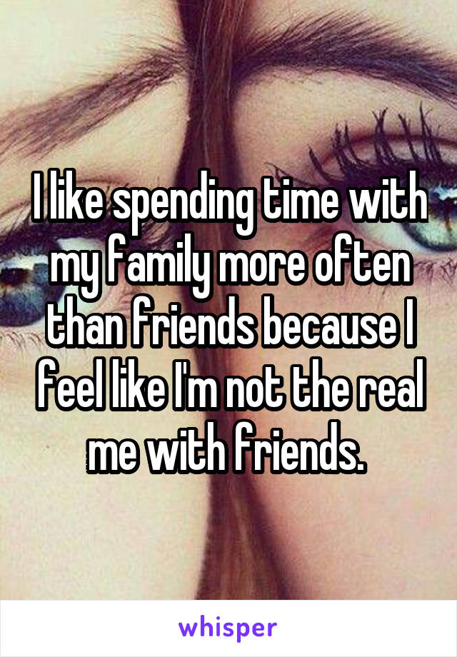 I like spending time with my family more often than friends because I feel like I'm not the real me with friends. 