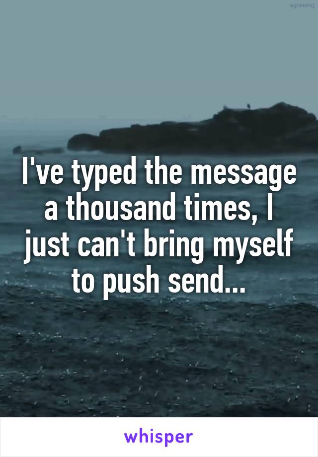 I've typed the message a thousand times, I just can't bring myself to push send...