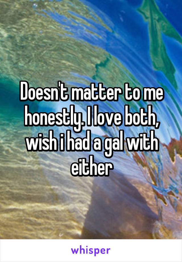 Doesn't matter to me honestly. I love both, wish i had a gal with either