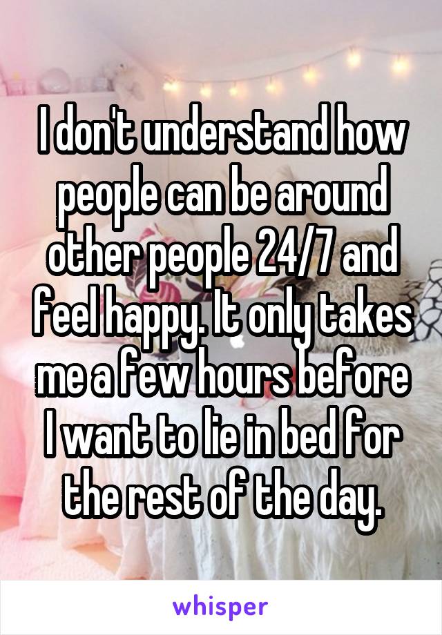 I don't understand how people can be around other people 24/7 and feel happy. It only takes me a few hours before I want to lie in bed for the rest of the day.