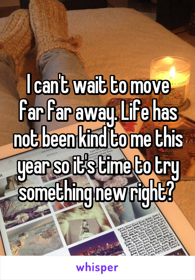 I can't wait to move far far away. Life has not been kind to me this year so it's time to try something new right? 