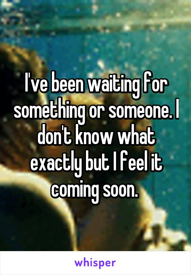 I've been waiting for something or someone. I don't know what exactly but I feel it coming soon. 