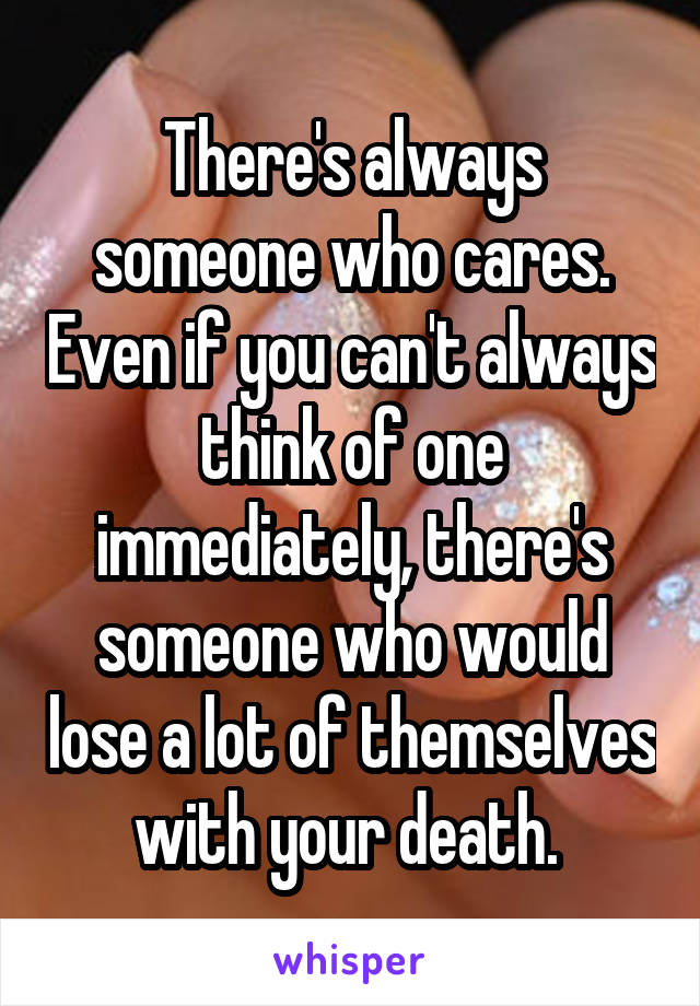 There's always someone who cares. Even if you can't always think of one immediately, there's someone who would lose a lot of themselves with your death. 