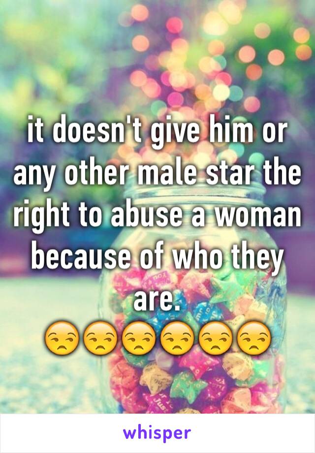 it doesn't give him or any other male star the right to abuse a woman because of who they are. 
😒😒😒😒😒😒