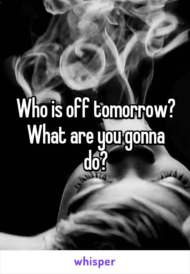 Who is off tomorrow?
What are you gonna do?