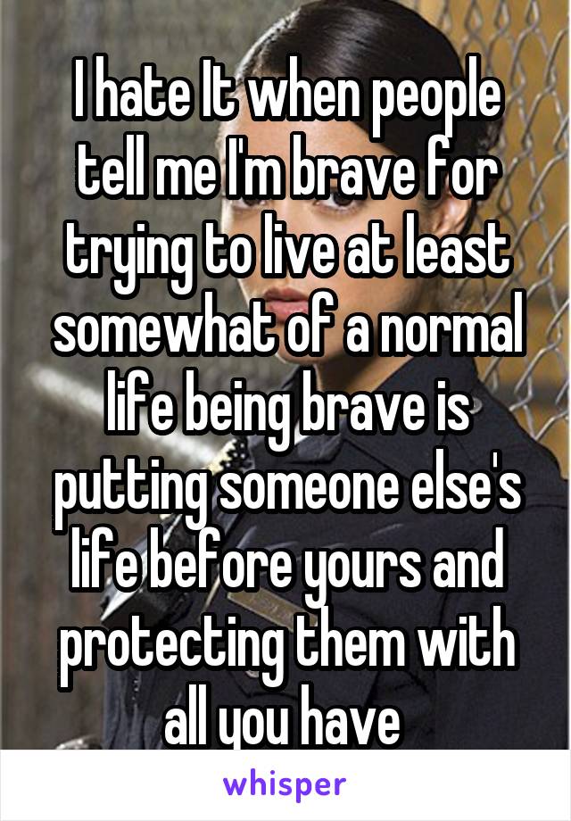 I hate It when people tell me I'm brave for trying to live at least somewhat of a normal life being brave is putting someone else's life before yours and protecting them with all you have 