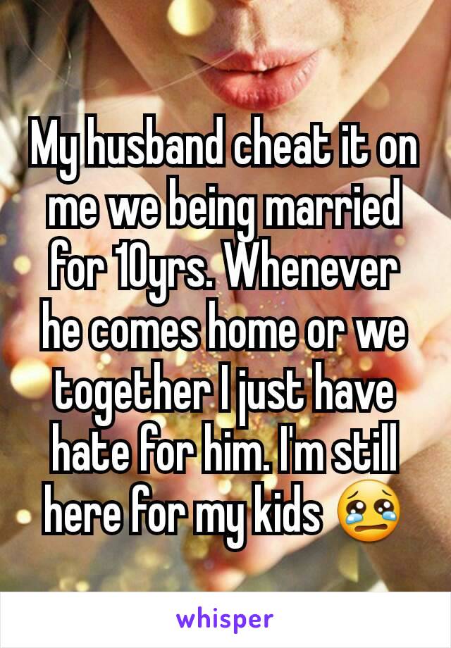My husband cheat it on me we being married for 10yrs. Whenever he comes home or we together I just have hate for him. I'm still here for my kids 😢
