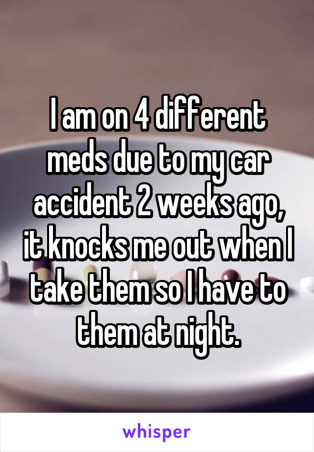 I am on 4 different meds due to my car accident 2 weeks ago, it knocks me out when I take them so I have to them at night.