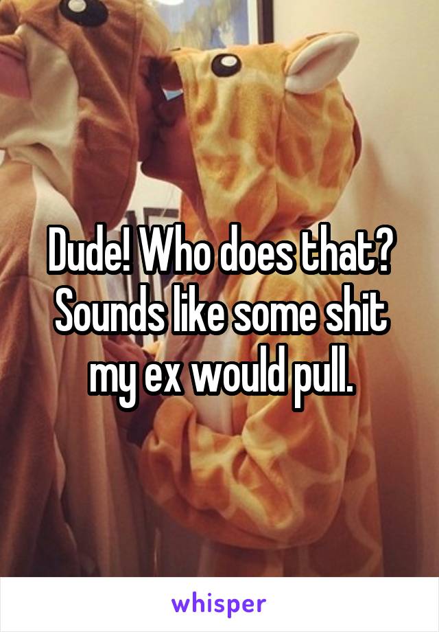 Dude! Who does that? Sounds like some shit my ex would pull.