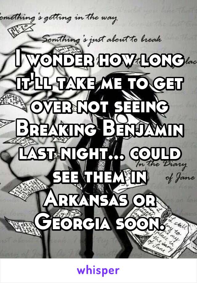 I wonder how long it'll take me to get over not seeing Breaking Benjamin last night... could see them in Arkansas or Georgia soon.