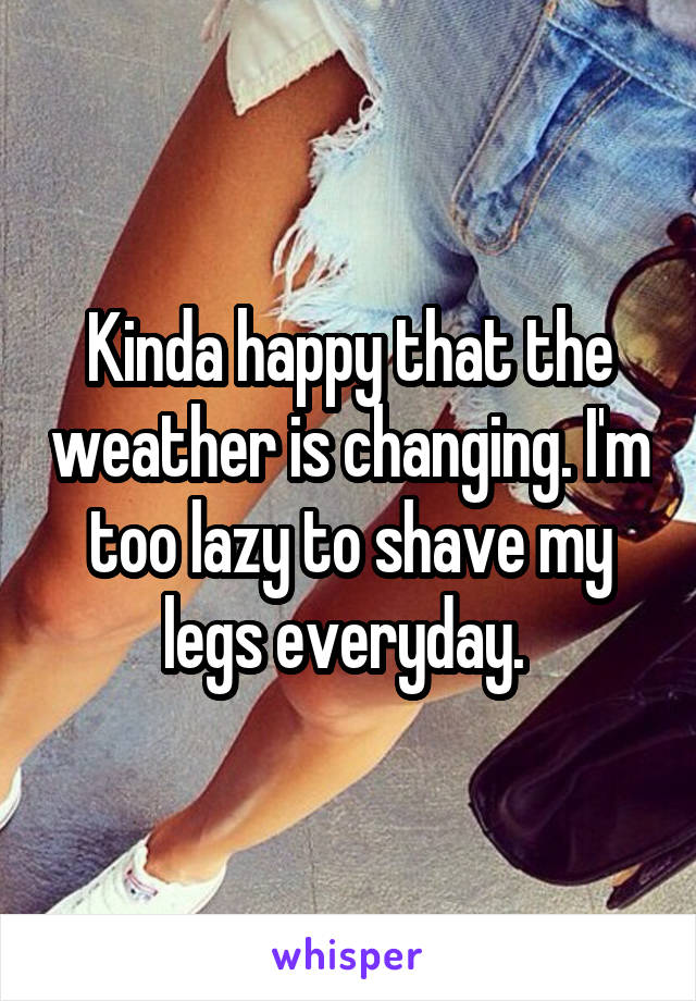 Kinda happy that the weather is changing. I'm too lazy to shave my legs everyday. 