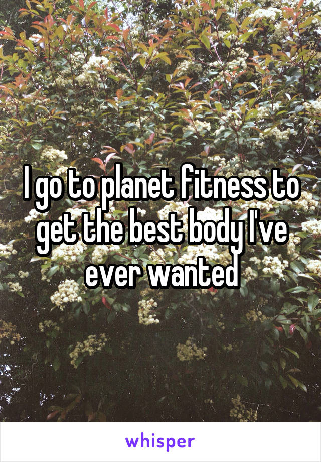 I go to planet fitness to get the best body I've ever wanted