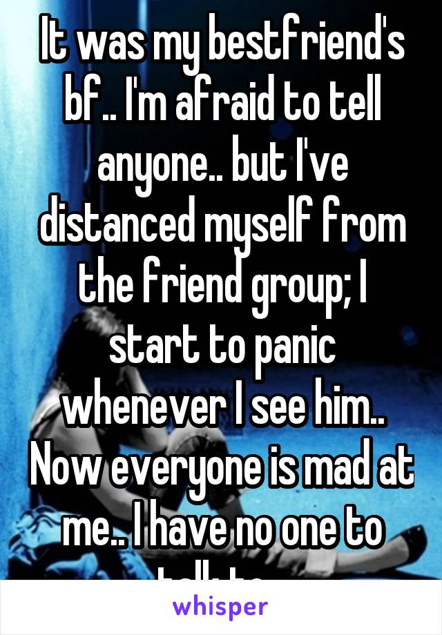 It was my bestfriend's bf.. I'm afraid to tell anyone.. but I've distanced myself from the friend group; I start to panic whenever I see him.. Now everyone is mad at me.. I have no one to talk to...