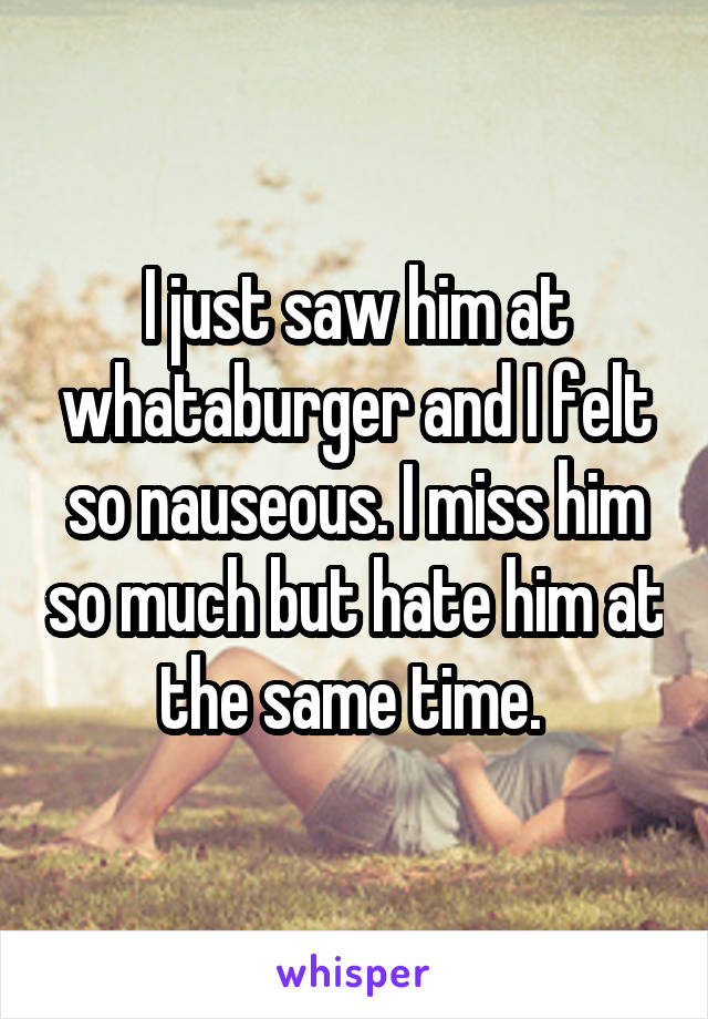 I just saw him at whataburger and I felt so nauseous. I miss him so much but hate him at the same time. 