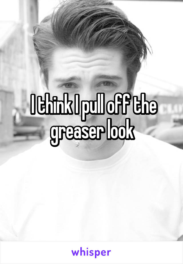  I think I pull off the greaser look

