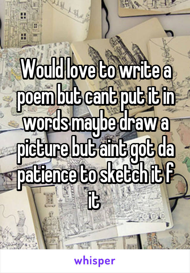 Would love to write a poem but cant put it in words maybe draw a picture but aint got da patience to sketch it f it 