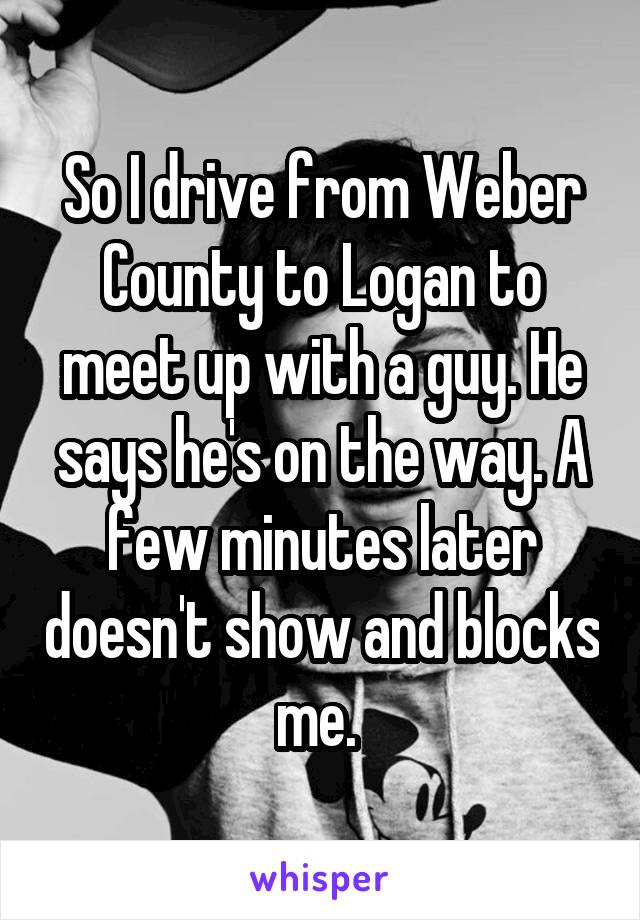 So I drive from Weber County to Logan to meet up with a guy. He says he's on the way. A few minutes later doesn't show and blocks me. 