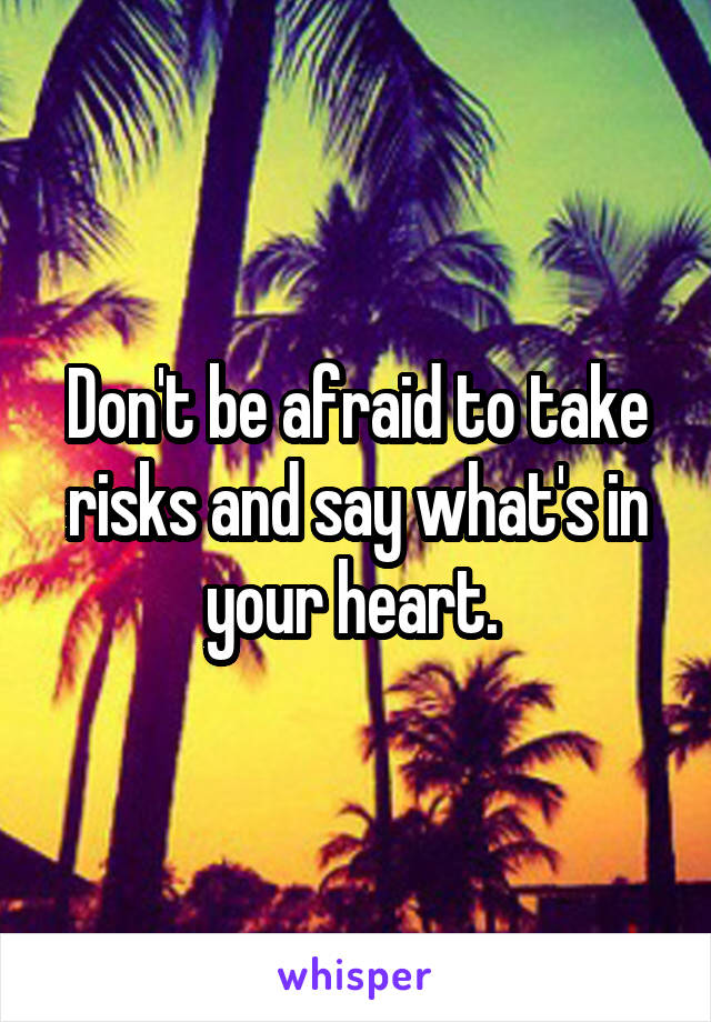 Don't be afraid to take risks and say what's in your heart. 