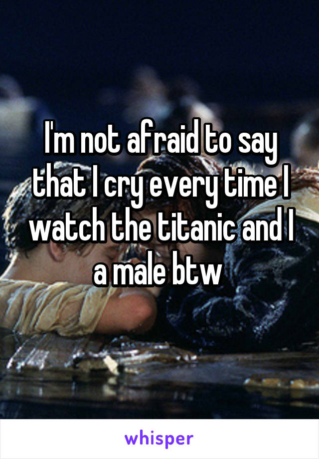 I'm not afraid to say that I cry every time I watch the titanic and I a male btw 
