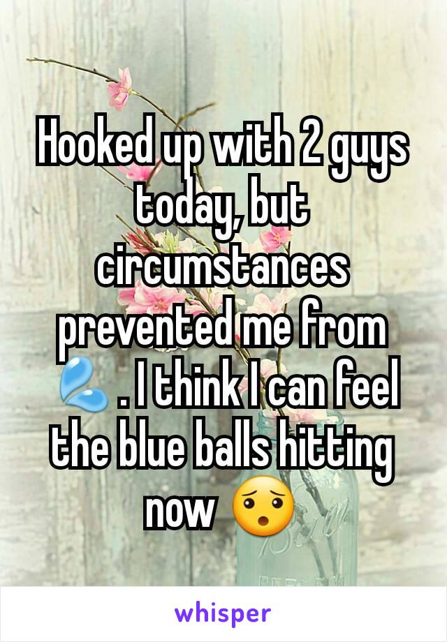 Hooked up with 2 guys today, but circumstances prevented me from 💦. I think I can feel the blue balls hitting now 😯