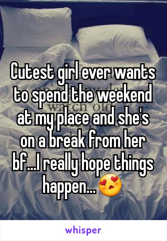 Cutest girl ever wants to spend the weekend at my place and she's on a break from her bf...I really hope things happen...😍