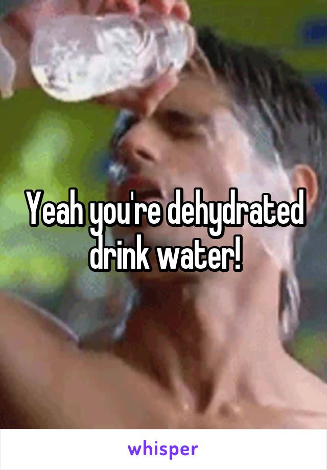 Yeah you're dehydrated drink water!