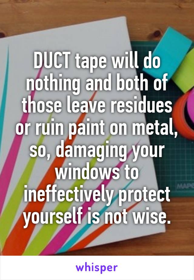 DUCT tape will do nothing and both of those leave residues or ruin paint on metal, so, damaging your windows to ineffectively protect yourself is not wise.