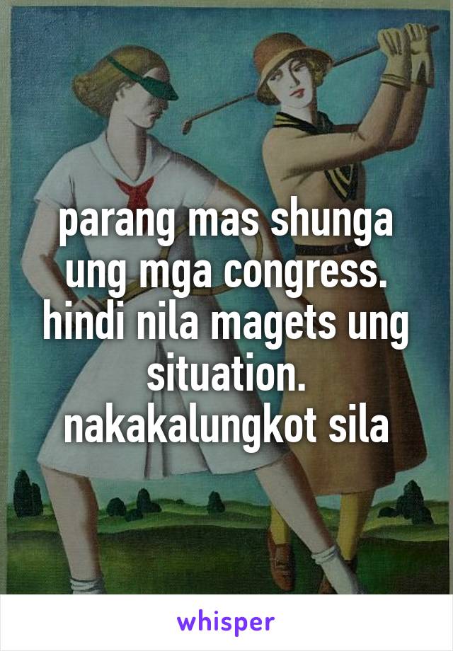 parang mas shunga ung mga congress. hindi nila magets ung situation. nakakalungkot sila