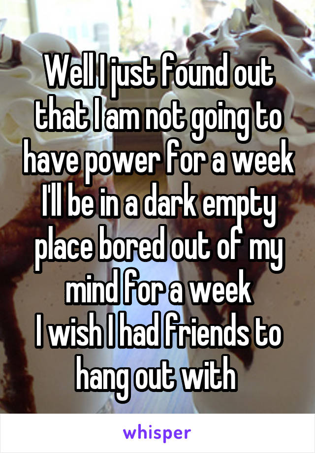 Well I just found out that I am not going to have power for a week
I'll be in a dark empty place bored out of my mind for a week
I wish I had friends to hang out with 