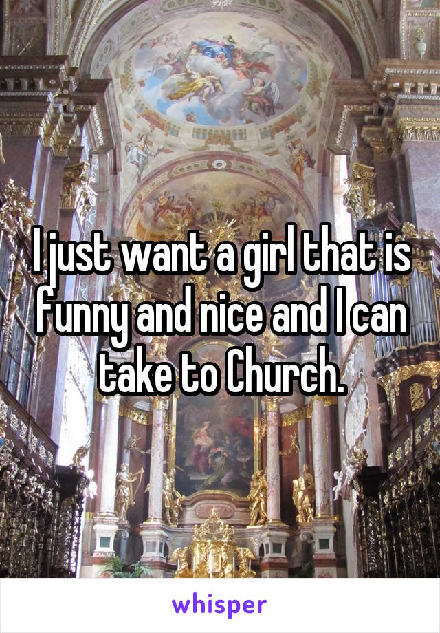 I just want a girl that is funny and nice and I can take to Church.