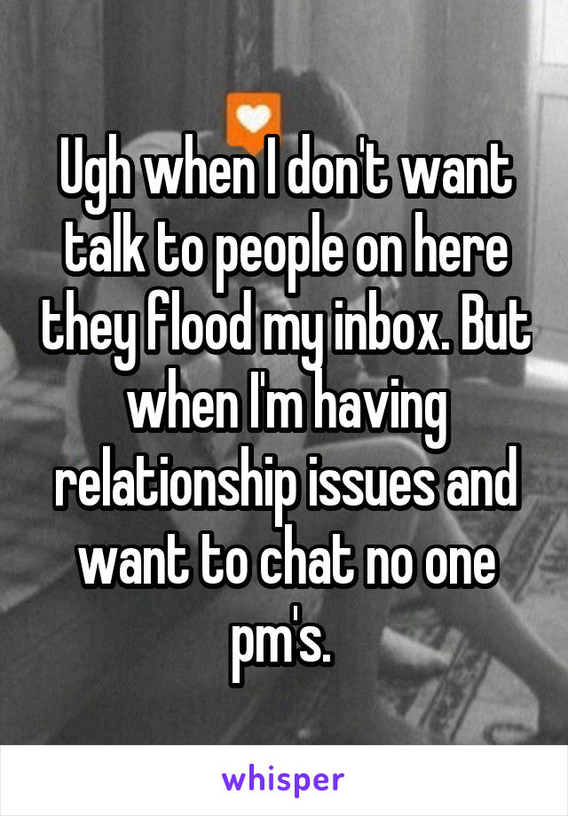 Ugh when I don't want talk to people on here they flood my inbox. But when I'm having relationship issues and want to chat no one pm's. 