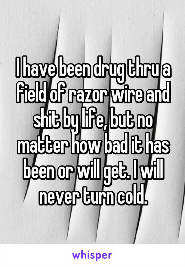 I have been drug thru a field of razor wire and shit by life, but no matter how bad it has been or will get. I will never turn cold.