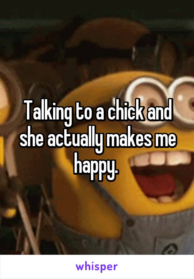 Talking to a chick and she actually makes me happy. 