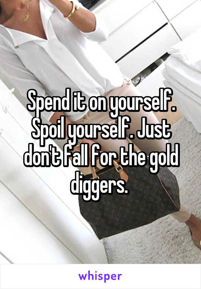 Spend it on yourself. Spoil yourself. Just don't fall for the gold diggers. 