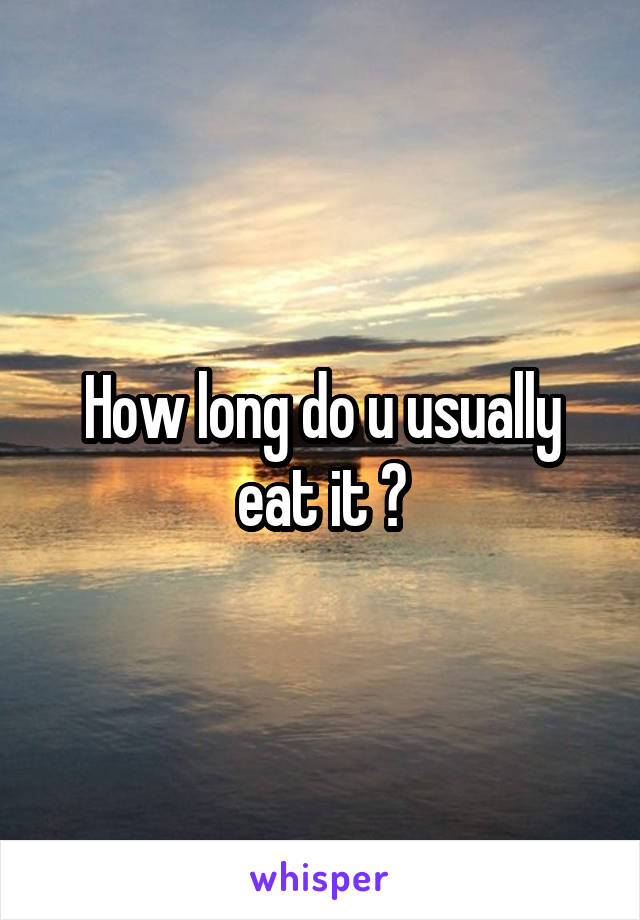 How long do u usually eat it ?