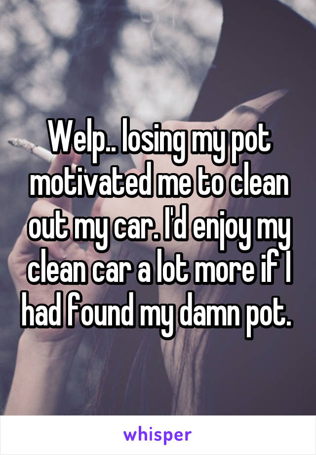 Welp.. losing my pot motivated me to clean out my car. I'd enjoy my clean car a lot more if I had found my damn pot. 