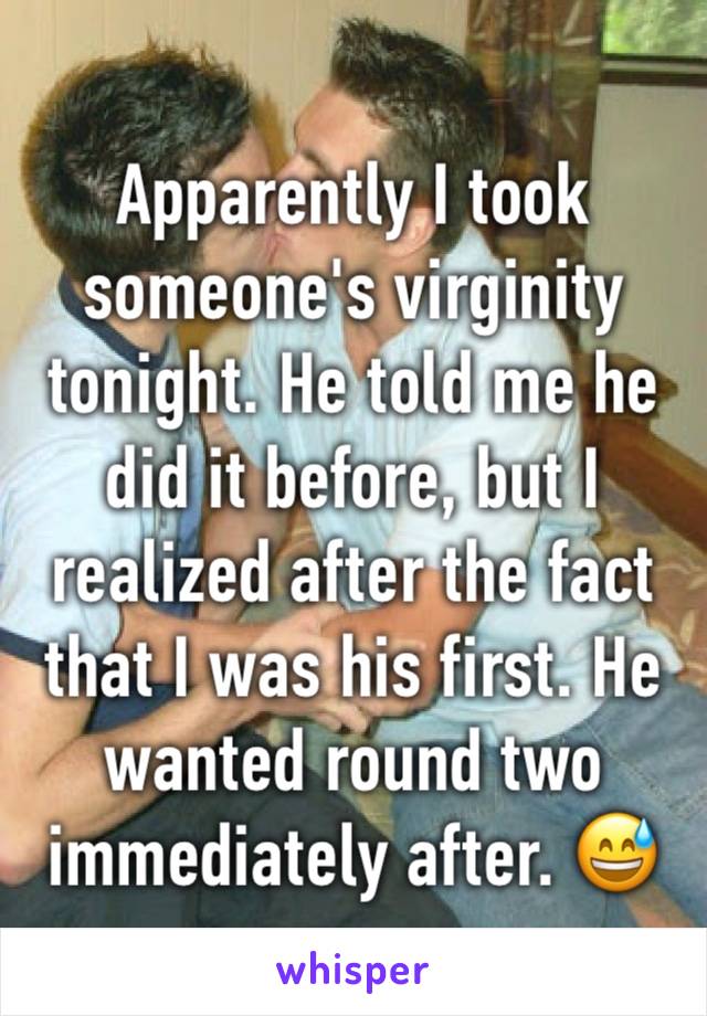 Apparently I took someone's virginity tonight. He told me he did it before, but I realized after the fact that I was his first. He wanted round two immediately after. 😅