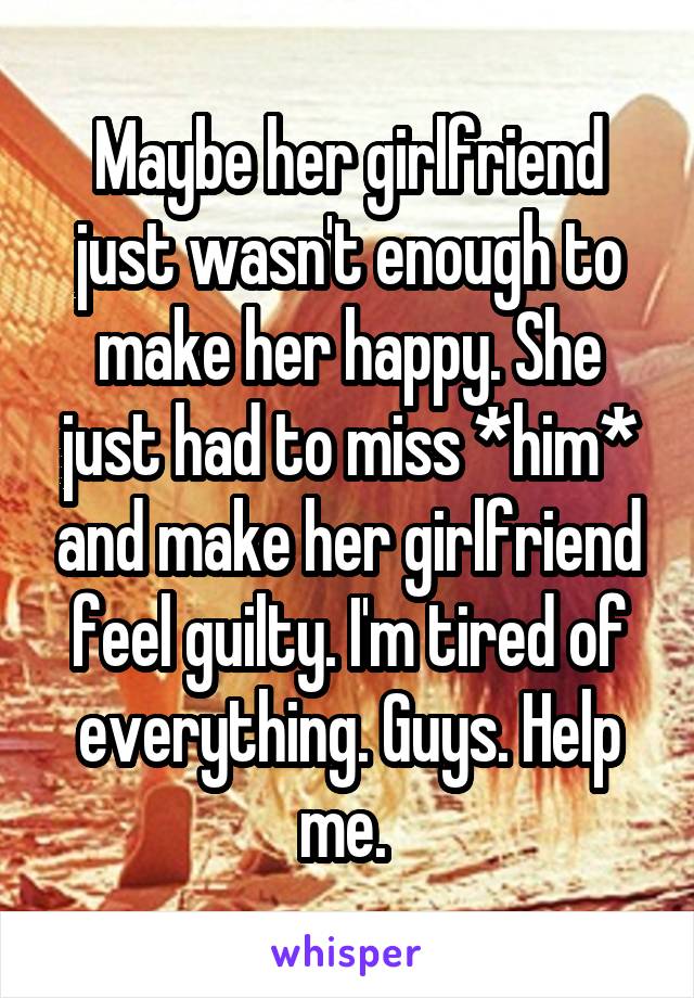 Maybe her girlfriend just wasn't enough to make her happy. She just had to miss *him* and make her girlfriend feel guilty. I'm tired of everything. Guys. Help me. 