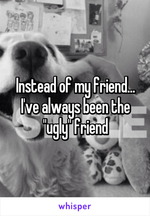 Instead of my friend... I've always been the "ugly" friend